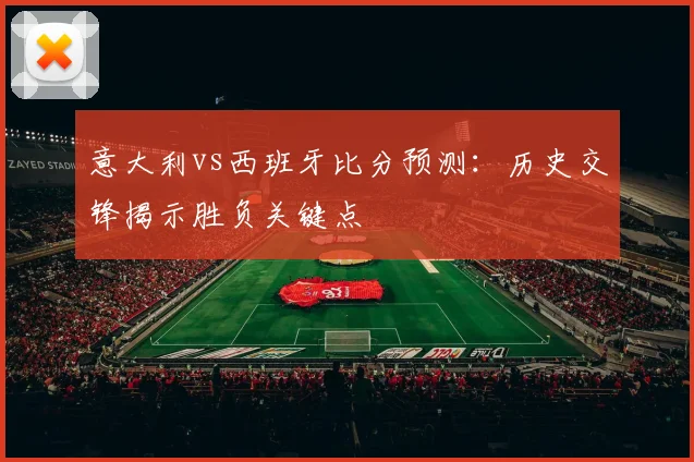 意大利vs西班牙比分预测：历史交锋揭示胜负关键点