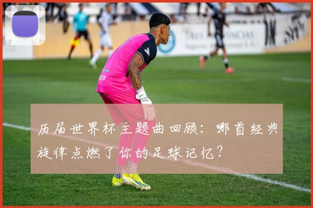 历届世界杯主题曲回顾：哪首经典旋律点燃了你的足球记忆？