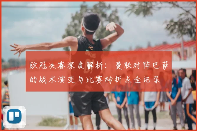 欧冠决赛深度解析：曼联对阵巴萨的战术演变与比赛转折点全记录