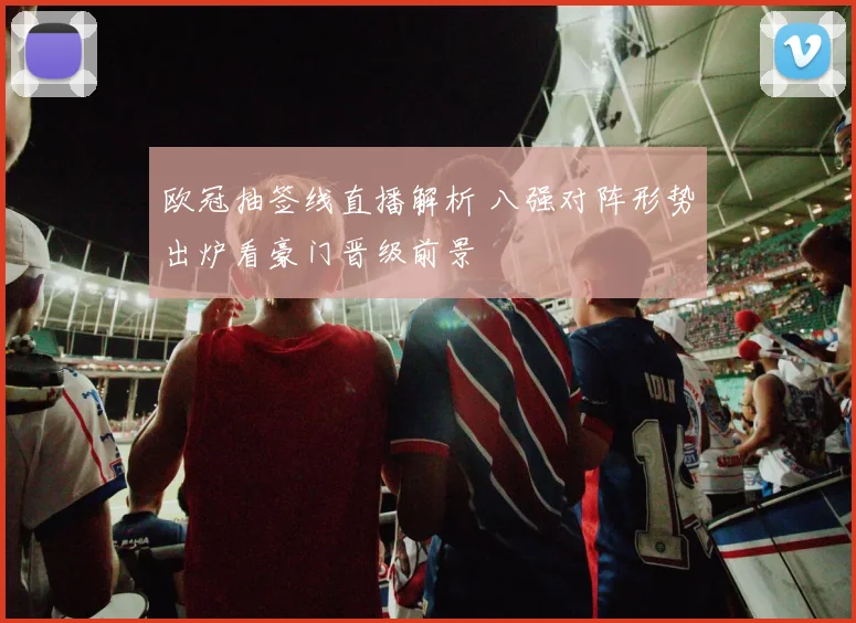 欧冠抽签线直播解析 八强对阵形势出炉看豪门晋级前景