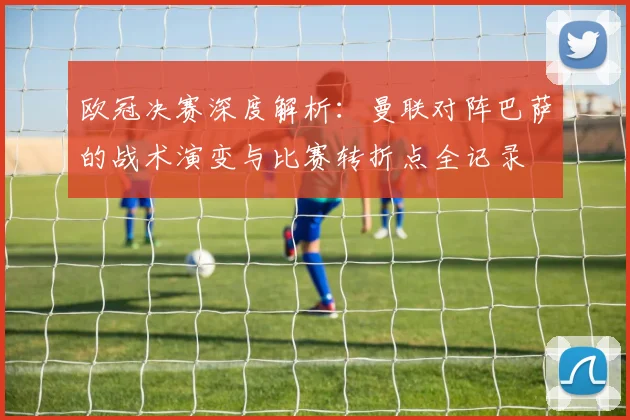 欧冠决赛深度解析：曼联对阵巴萨的战术演变与比赛转折点全记录