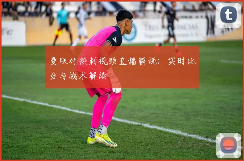 曼联对热刺视频直播解说：实时比分与战术解读