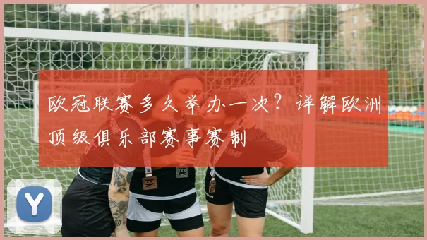欧冠联赛多久举办一次？详解欧洲顶级俱乐部赛事赛制
