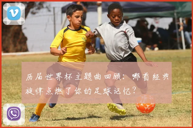 历届世界杯主题曲回顾：哪首经典旋律点燃了你的足球记忆？